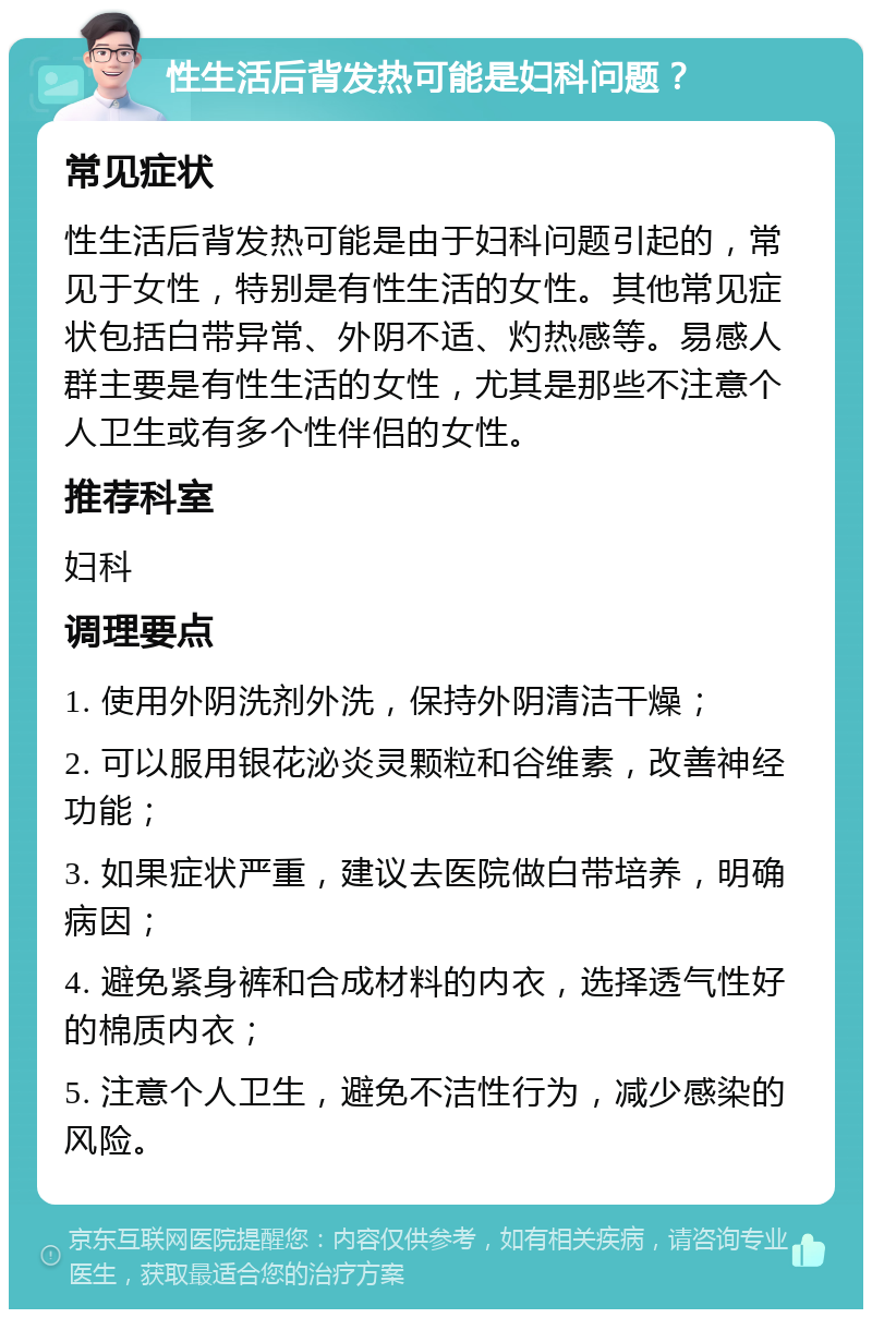 性生活后背发热可能是妇科问题？ 常见症状 性生活后背发热可能是由于妇科问题引起的，常见于女性，特别是有性生活的女性。其他常见症状包括白带异常、外阴不适、灼热感等。易感人群主要是有性生活的女性，尤其是那些不注意个人卫生或有多个性伴侣的女性。 推荐科室 妇科 调理要点 1. 使用外阴洗剂外洗，保持外阴清洁干燥； 2. 可以服用银花泌炎灵颗粒和谷维素，改善神经功能； 3. 如果症状严重，建议去医院做白带培养，明确病因； 4. 避免紧身裤和合成材料的内衣，选择透气性好的棉质内衣； 5. 注意个人卫生，避免不洁性行为，减少感染的风险。