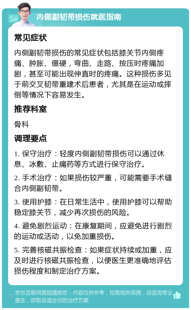 内侧副韧带损伤就医指南 常见症状 内侧副韧带损伤的常见症状包括膝关节内侧疼痛、肿胀、僵硬，弯曲、走路、按压时疼痛加剧，甚至可能出现伸直时的疼痛。这种损伤多见于前交叉韧带重建术后患者，尤其是在运动或摔倒等情况下容易发生。 推荐科室 骨科 调理要点 1. 保守治疗：轻度内侧副韧带损伤可以通过休息、冰敷、止痛药等方式进行保守治疗。 2. 手术治疗：如果损伤较严重，可能需要手术缝合内侧副韧带。 3. 使用护膝：在日常生活中，使用护膝可以帮助稳定膝关节，减少再次损伤的风险。 4. 避免剧烈运动：在康复期间，应避免进行剧烈的运动或活动，以免加重损伤。 5. 完善核磁共振检查：如果症状持续或加重，应及时进行核磁共振检查，以便医生更准确地评估损伤程度和制定治疗方案。