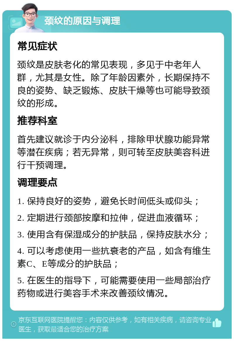 颈纹的原因与调理 常见症状 颈纹是皮肤老化的常见表现，多见于中老年人群，尤其是女性。除了年龄因素外，长期保持不良的姿势、缺乏锻炼、皮肤干燥等也可能导致颈纹的形成。 推荐科室 首先建议就诊于内分泌科，排除甲状腺功能异常等潜在疾病；若无异常，则可转至皮肤美容科进行干预调理。 调理要点 1. 保持良好的姿势，避免长时间低头或仰头； 2. 定期进行颈部按摩和拉伸，促进血液循环； 3. 使用含有保湿成分的护肤品，保持皮肤水分； 4. 可以考虑使用一些抗衰老的产品，如含有维生素C、E等成分的护肤品； 5. 在医生的指导下，可能需要使用一些局部治疗药物或进行美容手术来改善颈纹情况。