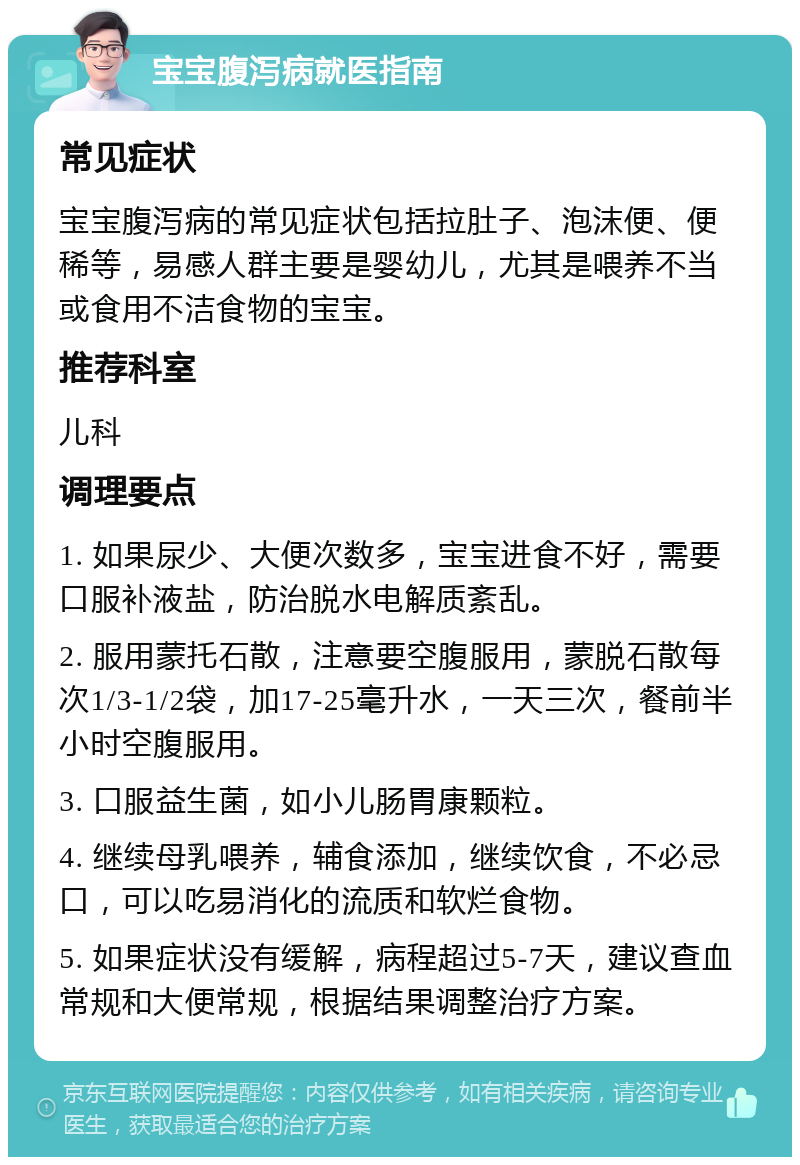 宝宝腹泻病就医指南 常见症状 宝宝腹泻病的常见症状包括拉肚子、泡沫便、便稀等，易感人群主要是婴幼儿，尤其是喂养不当或食用不洁食物的宝宝。 推荐科室 儿科 调理要点 1. 如果尿少、大便次数多，宝宝进食不好，需要口服补液盐，防治脱水电解质紊乱。 2. 服用蒙托石散，注意要空腹服用，蒙脱石散每次1/3-1/2袋，加17-25毫升水，一天三次，餐前半小时空腹服用。 3. 口服益生菌，如小儿肠胃康颗粒。 4. 继续母乳喂养，辅食添加，继续饮食，不必忌口，可以吃易消化的流质和软烂食物。 5. 如果症状没有缓解，病程超过5-7天，建议查血常规和大便常规，根据结果调整治疗方案。