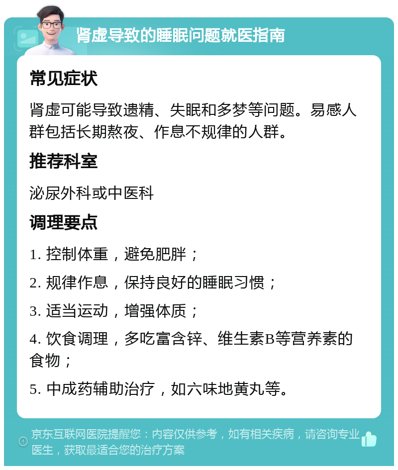 肾虚导致的睡眠问题就医指南 常见症状 肾虚可能导致遗精、失眠和多梦等问题。易感人群包括长期熬夜、作息不规律的人群。 推荐科室 泌尿外科或中医科 调理要点 1. 控制体重，避免肥胖； 2. 规律作息，保持良好的睡眠习惯； 3. 适当运动，增强体质； 4. 饮食调理，多吃富含锌、维生素B等营养素的食物； 5. 中成药辅助治疗，如六味地黄丸等。