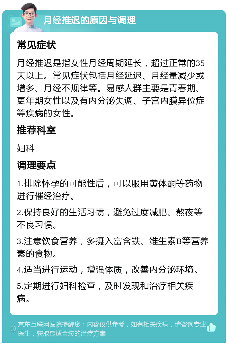 月经推迟的原因与调理 常见症状 月经推迟是指女性月经周期延长，超过正常的35天以上。常见症状包括月经延迟、月经量减少或增多、月经不规律等。易感人群主要是青春期、更年期女性以及有内分泌失调、子宫内膜异位症等疾病的女性。 推荐科室 妇科 调理要点 1.排除怀孕的可能性后，可以服用黄体酮等药物进行催经治疗。 2.保持良好的生活习惯，避免过度减肥、熬夜等不良习惯。 3.注意饮食营养，多摄入富含铁、维生素B等营养素的食物。 4.适当进行运动，增强体质，改善内分泌环境。 5.定期进行妇科检查，及时发现和治疗相关疾病。