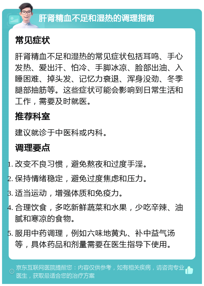 肝肾精血不足和湿热的调理指南 常见症状 肝肾精血不足和湿热的常见症状包括耳鸣、手心发热、爱出汗、怕冷、手脚冰凉、脸部出油、入睡困难、掉头发、记忆力衰退、浑身没劲、冬季腿部抽筋等。这些症状可能会影响到日常生活和工作，需要及时就医。 推荐科室 建议就诊于中医科或内科。 调理要点 改变不良习惯，避免熬夜和过度手淫。 保持情绪稳定，避免过度焦虑和压力。 适当运动，增强体质和免疫力。 合理饮食，多吃新鲜蔬菜和水果，少吃辛辣、油腻和寒凉的食物。 服用中药调理，例如六味地黄丸、补中益气汤等，具体药品和剂量需要在医生指导下使用。