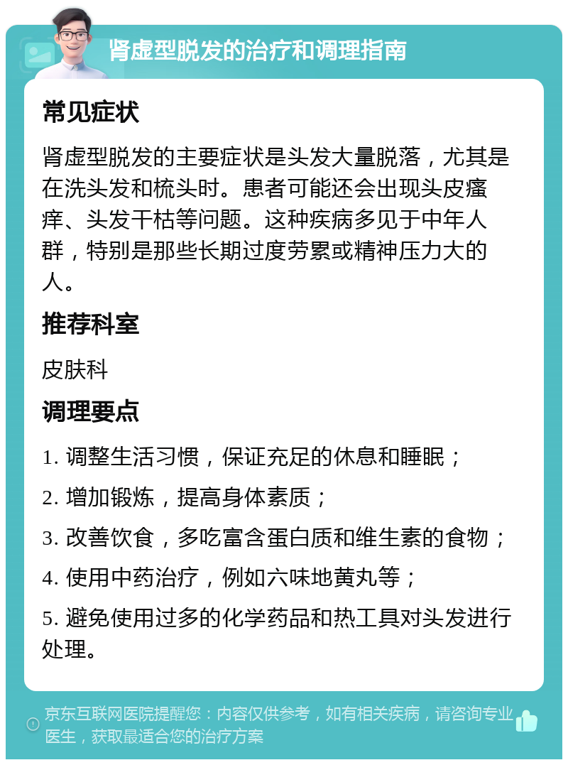 肾虚型脱发的治疗和调理指南 常见症状 肾虚型脱发的主要症状是头发大量脱落，尤其是在洗头发和梳头时。患者可能还会出现头皮瘙痒、头发干枯等问题。这种疾病多见于中年人群，特别是那些长期过度劳累或精神压力大的人。 推荐科室 皮肤科 调理要点 1. 调整生活习惯，保证充足的休息和睡眠； 2. 增加锻炼，提高身体素质； 3. 改善饮食，多吃富含蛋白质和维生素的食物； 4. 使用中药治疗，例如六味地黄丸等； 5. 避免使用过多的化学药品和热工具对头发进行处理。