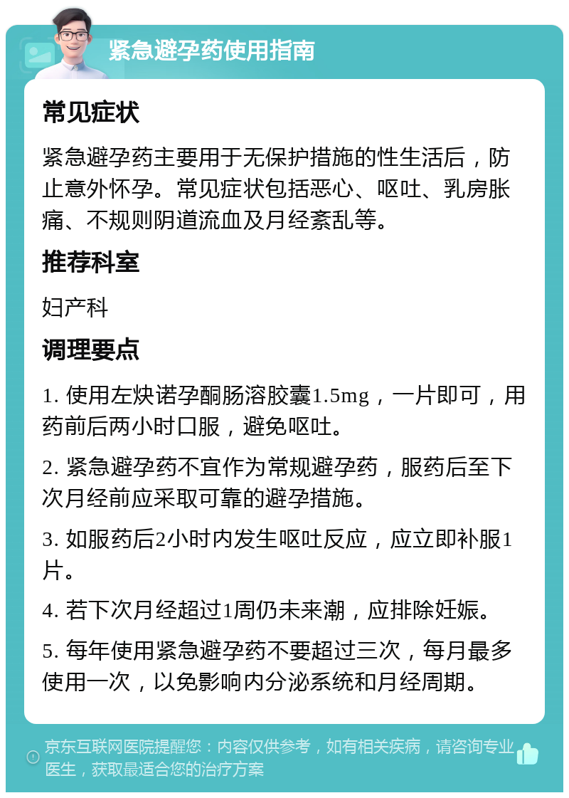 紧急避孕药使用指南 常见症状 紧急避孕药主要用于无保护措施的性生活后，防止意外怀孕。常见症状包括恶心、呕吐、乳房胀痛、不规则阴道流血及月经紊乱等。 推荐科室 妇产科 调理要点 1. 使用左炔诺孕酮肠溶胶囊1.5mg，一片即可，用药前后两小时口服，避免呕吐。 2. 紧急避孕药不宜作为常规避孕药，服药后至下次月经前应采取可靠的避孕措施。 3. 如服药后2小时内发生呕吐反应，应立即补服1片。 4. 若下次月经超过1周仍未来潮，应排除妊娠。 5. 每年使用紧急避孕药不要超过三次，每月最多使用一次，以免影响内分泌系统和月经周期。