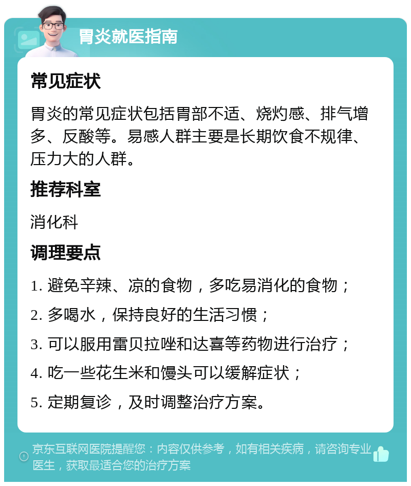 胃炎就医指南 常见症状 胃炎的常见症状包括胃部不适、烧灼感、排气增多、反酸等。易感人群主要是长期饮食不规律、压力大的人群。 推荐科室 消化科 调理要点 1. 避免辛辣、凉的食物，多吃易消化的食物； 2. 多喝水，保持良好的生活习惯； 3. 可以服用雷贝拉唑和达喜等药物进行治疗； 4. 吃一些花生米和馒头可以缓解症状； 5. 定期复诊，及时调整治疗方案。