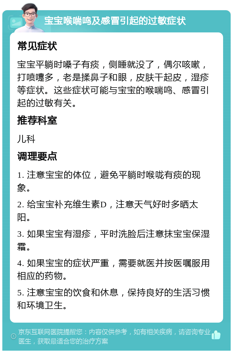 宝宝喉喘鸣及感冒引起的过敏症状 常见症状 宝宝平躺时嗓子有痰，侧睡就没了，偶尔咳嗽，打喷嚏多，老是揉鼻子和眼，皮肤干起皮，湿疹等症状。这些症状可能与宝宝的喉喘鸣、感冒引起的过敏有关。 推荐科室 儿科 调理要点 1. 注意宝宝的体位，避免平躺时喉咙有痰的现象。 2. 给宝宝补充维生素D，注意天气好时多晒太阳。 3. 如果宝宝有湿疹，平时洗脸后注意抹宝宝保湿霜。 4. 如果宝宝的症状严重，需要就医并按医嘱服用相应的药物。 5. 注意宝宝的饮食和休息，保持良好的生活习惯和环境卫生。