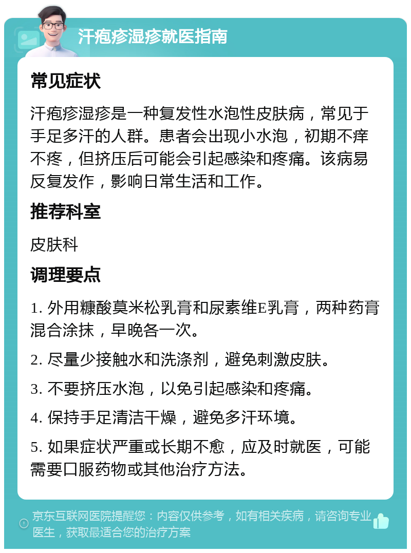 汗疱疹湿疹就医指南 常见症状 汗疱疹湿疹是一种复发性水泡性皮肤病，常见于手足多汗的人群。患者会出现小水泡，初期不痒不疼，但挤压后可能会引起感染和疼痛。该病易反复发作，影响日常生活和工作。 推荐科室 皮肤科 调理要点 1. 外用糠酸莫米松乳膏和尿素维E乳膏，两种药膏混合涂抹，早晚各一次。 2. 尽量少接触水和洗涤剂，避免刺激皮肤。 3. 不要挤压水泡，以免引起感染和疼痛。 4. 保持手足清洁干燥，避免多汗环境。 5. 如果症状严重或长期不愈，应及时就医，可能需要口服药物或其他治疗方法。