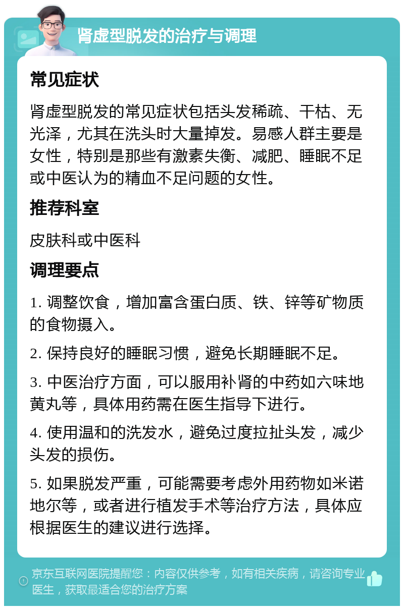 肾虚型脱发的治疗与调理 常见症状 肾虚型脱发的常见症状包括头发稀疏、干枯、无光泽，尤其在洗头时大量掉发。易感人群主要是女性，特别是那些有激素失衡、减肥、睡眠不足或中医认为的精血不足问题的女性。 推荐科室 皮肤科或中医科 调理要点 1. 调整饮食，增加富含蛋白质、铁、锌等矿物质的食物摄入。 2. 保持良好的睡眠习惯，避免长期睡眠不足。 3. 中医治疗方面，可以服用补肾的中药如六味地黄丸等，具体用药需在医生指导下进行。 4. 使用温和的洗发水，避免过度拉扯头发，减少头发的损伤。 5. 如果脱发严重，可能需要考虑外用药物如米诺地尔等，或者进行植发手术等治疗方法，具体应根据医生的建议进行选择。