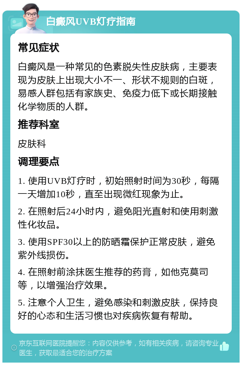 白癜风UVB灯疗指南 常见症状 白癜风是一种常见的色素脱失性皮肤病，主要表现为皮肤上出现大小不一、形状不规则的白斑，易感人群包括有家族史、免疫力低下或长期接触化学物质的人群。 推荐科室 皮肤科 调理要点 1. 使用UVB灯疗时，初始照射时间为30秒，每隔一天增加10秒，直至出现微红现象为止。 2. 在照射后24小时内，避免阳光直射和使用刺激性化妆品。 3. 使用SPF30以上的防晒霜保护正常皮肤，避免紫外线损伤。 4. 在照射前涂抹医生推荐的药膏，如他克莫司等，以增强治疗效果。 5. 注意个人卫生，避免感染和刺激皮肤，保持良好的心态和生活习惯也对疾病恢复有帮助。