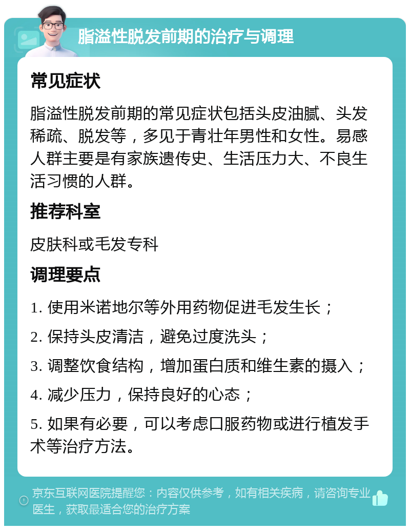 脂溢性脱发前期的治疗与调理 常见症状 脂溢性脱发前期的常见症状包括头皮油腻、头发稀疏、脱发等，多见于青壮年男性和女性。易感人群主要是有家族遗传史、生活压力大、不良生活习惯的人群。 推荐科室 皮肤科或毛发专科 调理要点 1. 使用米诺地尔等外用药物促进毛发生长； 2. 保持头皮清洁，避免过度洗头； 3. 调整饮食结构，增加蛋白质和维生素的摄入； 4. 减少压力，保持良好的心态； 5. 如果有必要，可以考虑口服药物或进行植发手术等治疗方法。