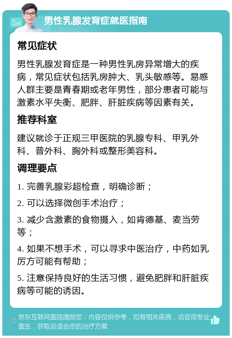 男性乳腺发育症就医指南 常见症状 男性乳腺发育症是一种男性乳房异常增大的疾病，常见症状包括乳房肿大、乳头敏感等。易感人群主要是青春期或老年男性，部分患者可能与激素水平失衡、肥胖、肝脏疾病等因素有关。 推荐科室 建议就诊于正规三甲医院的乳腺专科、甲乳外科、普外科、胸外科或整形美容科。 调理要点 1. 完善乳腺彩超检查，明确诊断； 2. 可以选择微创手术治疗； 3. 减少含激素的食物摄入，如肯德基、麦当劳等； 4. 如果不想手术，可以寻求中医治疗，中药如乳厉方可能有帮助； 5. 注意保持良好的生活习惯，避免肥胖和肝脏疾病等可能的诱因。