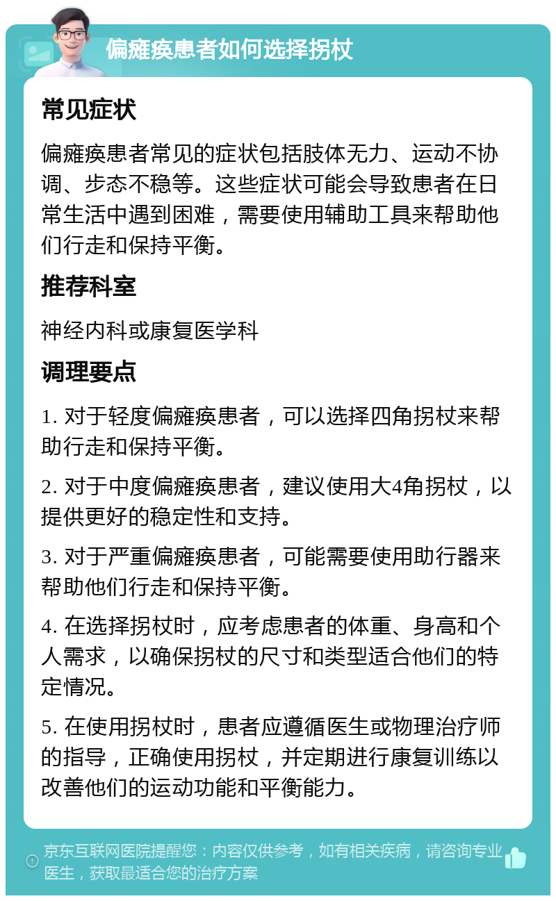 偏瘫痪患者如何选择拐杖 常见症状 偏瘫痪患者常见的症状包括肢体无力、运动不协调、步态不稳等。这些症状可能会导致患者在日常生活中遇到困难，需要使用辅助工具来帮助他们行走和保持平衡。 推荐科室 神经内科或康复医学科 调理要点 1. 对于轻度偏瘫痪患者，可以选择四角拐杖来帮助行走和保持平衡。 2. 对于中度偏瘫痪患者，建议使用大4角拐杖，以提供更好的稳定性和支持。 3. 对于严重偏瘫痪患者，可能需要使用助行器来帮助他们行走和保持平衡。 4. 在选择拐杖时，应考虑患者的体重、身高和个人需求，以确保拐杖的尺寸和类型适合他们的特定情况。 5. 在使用拐杖时，患者应遵循医生或物理治疗师的指导，正确使用拐杖，并定期进行康复训练以改善他们的运动功能和平衡能力。