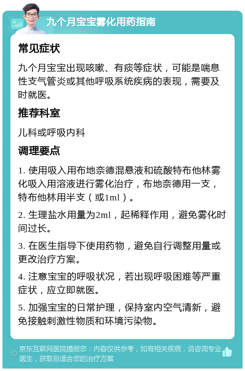 九个月宝宝雾化用药指南 常见症状 九个月宝宝出现咳嗽、有痰等症状，可能是喘息性支气管炎或其他呼吸系统疾病的表现，需要及时就医。 推荐科室 儿科或呼吸内科 调理要点 1. 使用吸入用布地奈德混悬液和硫酸特布他林雾化吸入用溶液进行雾化治疗，布地奈德用一支，特布他林用半支（或1ml）。 2. 生理盐水用量为2ml，起稀释作用，避免雾化时间过长。 3. 在医生指导下使用药物，避免自行调整用量或更改治疗方案。 4. 注意宝宝的呼吸状况，若出现呼吸困难等严重症状，应立即就医。 5. 加强宝宝的日常护理，保持室内空气清新，避免接触刺激性物质和环境污染物。