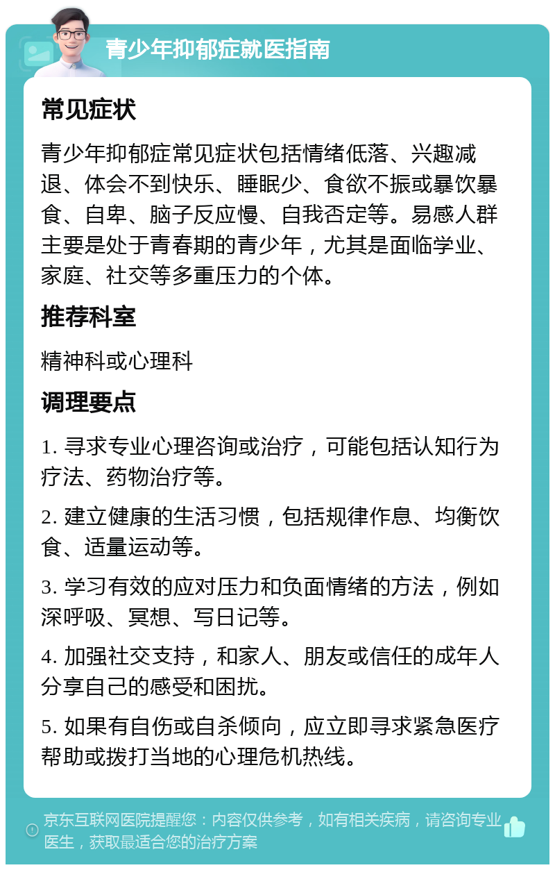 青少年抑郁症就医指南 常见症状 青少年抑郁症常见症状包括情绪低落、兴趣减退、体会不到快乐、睡眠少、食欲不振或暴饮暴食、自卑、脑子反应慢、自我否定等。易感人群主要是处于青春期的青少年，尤其是面临学业、家庭、社交等多重压力的个体。 推荐科室 精神科或心理科 调理要点 1. 寻求专业心理咨询或治疗，可能包括认知行为疗法、药物治疗等。 2. 建立健康的生活习惯，包括规律作息、均衡饮食、适量运动等。 3. 学习有效的应对压力和负面情绪的方法，例如深呼吸、冥想、写日记等。 4. 加强社交支持，和家人、朋友或信任的成年人分享自己的感受和困扰。 5. 如果有自伤或自杀倾向，应立即寻求紧急医疗帮助或拨打当地的心理危机热线。