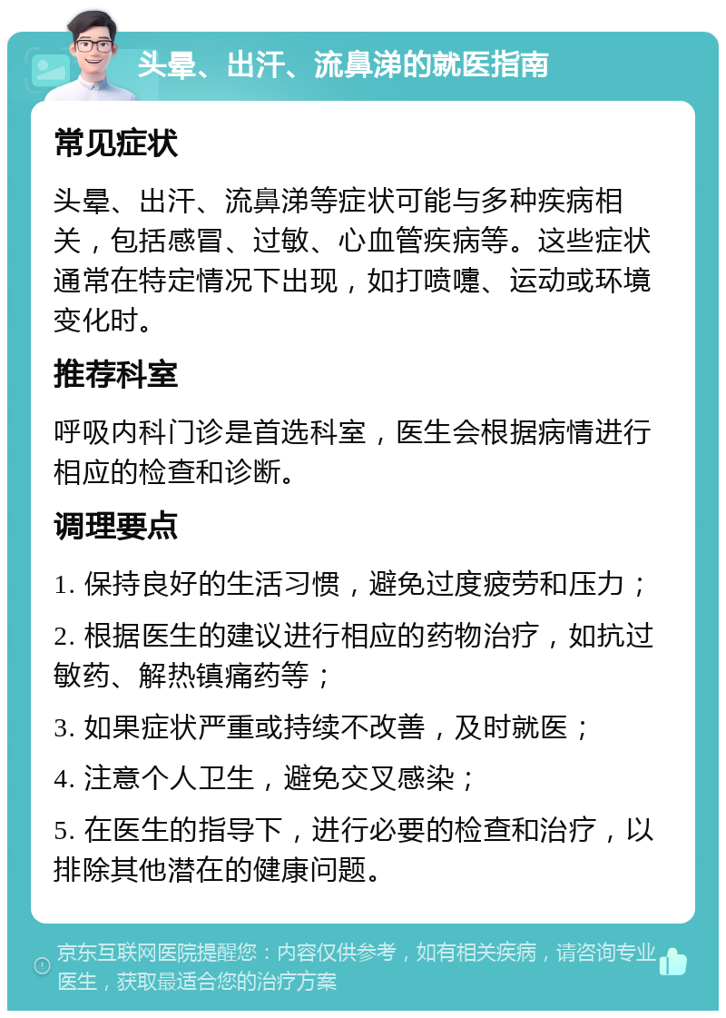 头晕、出汗、流鼻涕的就医指南 常见症状 头晕、出汗、流鼻涕等症状可能与多种疾病相关，包括感冒、过敏、心血管疾病等。这些症状通常在特定情况下出现，如打喷嚏、运动或环境变化时。 推荐科室 呼吸内科门诊是首选科室，医生会根据病情进行相应的检查和诊断。 调理要点 1. 保持良好的生活习惯，避免过度疲劳和压力； 2. 根据医生的建议进行相应的药物治疗，如抗过敏药、解热镇痛药等； 3. 如果症状严重或持续不改善，及时就医； 4. 注意个人卫生，避免交叉感染； 5. 在医生的指导下，进行必要的检查和治疗，以排除其他潜在的健康问题。