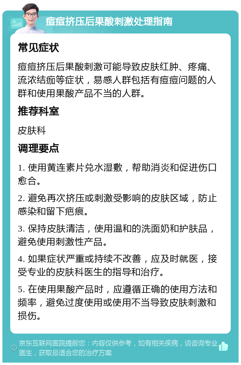 痘痘挤压后果酸刺激处理指南 常见症状 痘痘挤压后果酸刺激可能导致皮肤红肿、疼痛、流浓结痂等症状，易感人群包括有痘痘问题的人群和使用果酸产品不当的人群。 推荐科室 皮肤科 调理要点 1. 使用黄连素片兑水湿敷，帮助消炎和促进伤口愈合。 2. 避免再次挤压或刺激受影响的皮肤区域，防止感染和留下疤痕。 3. 保持皮肤清洁，使用温和的洗面奶和护肤品，避免使用刺激性产品。 4. 如果症状严重或持续不改善，应及时就医，接受专业的皮肤科医生的指导和治疗。 5. 在使用果酸产品时，应遵循正确的使用方法和频率，避免过度使用或使用不当导致皮肤刺激和损伤。