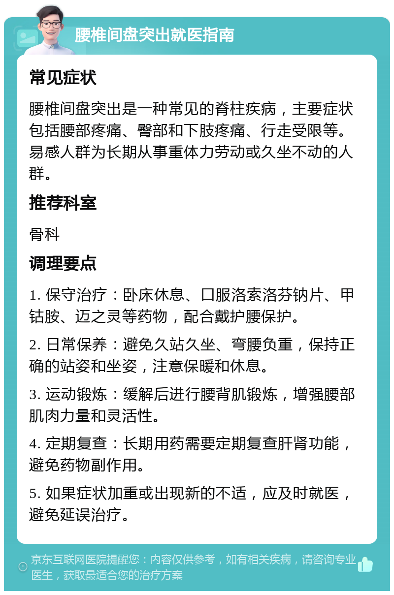 腰椎间盘突出就医指南 常见症状 腰椎间盘突出是一种常见的脊柱疾病，主要症状包括腰部疼痛、臀部和下肢疼痛、行走受限等。易感人群为长期从事重体力劳动或久坐不动的人群。 推荐科室 骨科 调理要点 1. 保守治疗：卧床休息、口服洛索洛芬钠片、甲钴胺、迈之灵等药物，配合戴护腰保护。 2. 日常保养：避免久站久坐、弯腰负重，保持正确的站姿和坐姿，注意保暖和休息。 3. 运动锻炼：缓解后进行腰背肌锻炼，增强腰部肌肉力量和灵活性。 4. 定期复查：长期用药需要定期复查肝肾功能，避免药物副作用。 5. 如果症状加重或出现新的不适，应及时就医，避免延误治疗。