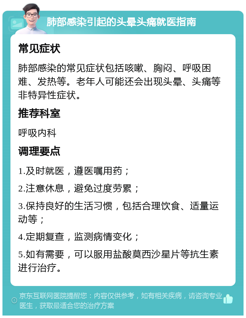 肺部感染引起的头晕头痛就医指南 常见症状 肺部感染的常见症状包括咳嗽、胸闷、呼吸困难、发热等。老年人可能还会出现头晕、头痛等非特异性症状。 推荐科室 呼吸内科 调理要点 1.及时就医，遵医嘱用药； 2.注意休息，避免过度劳累； 3.保持良好的生活习惯，包括合理饮食、适量运动等； 4.定期复查，监测病情变化； 5.如有需要，可以服用盐酸莫西沙星片等抗生素进行治疗。