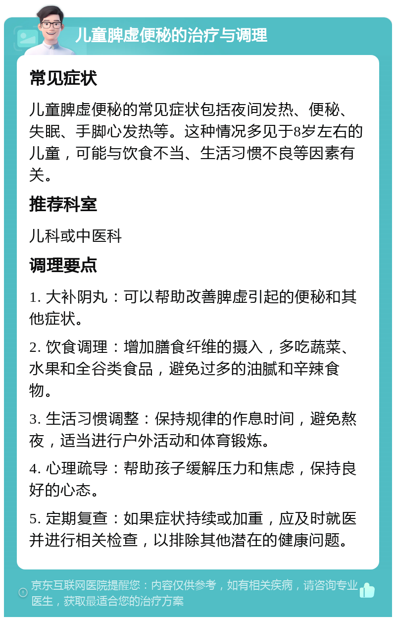 儿童脾虚便秘的治疗与调理 常见症状 儿童脾虚便秘的常见症状包括夜间发热、便秘、失眠、手脚心发热等。这种情况多见于8岁左右的儿童，可能与饮食不当、生活习惯不良等因素有关。 推荐科室 儿科或中医科 调理要点 1. 大补阴丸：可以帮助改善脾虚引起的便秘和其他症状。 2. 饮食调理：增加膳食纤维的摄入，多吃蔬菜、水果和全谷类食品，避免过多的油腻和辛辣食物。 3. 生活习惯调整：保持规律的作息时间，避免熬夜，适当进行户外活动和体育锻炼。 4. 心理疏导：帮助孩子缓解压力和焦虑，保持良好的心态。 5. 定期复查：如果症状持续或加重，应及时就医并进行相关检查，以排除其他潜在的健康问题。