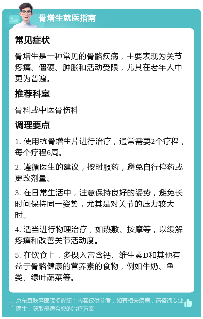 骨增生就医指南 常见症状 骨增生是一种常见的骨骼疾病，主要表现为关节疼痛、僵硬、肿胀和活动受限，尤其在老年人中更为普遍。 推荐科室 骨科或中医骨伤科 调理要点 1. 使用抗骨增生片进行治疗，通常需要2个疗程，每个疗程6周。 2. 遵循医生的建议，按时服药，避免自行停药或更改剂量。 3. 在日常生活中，注意保持良好的姿势，避免长时间保持同一姿势，尤其是对关节的压力较大时。 4. 适当进行物理治疗，如热敷、按摩等，以缓解疼痛和改善关节活动度。 5. 在饮食上，多摄入富含钙、维生素D和其他有益于骨骼健康的营养素的食物，例如牛奶、鱼类、绿叶蔬菜等。