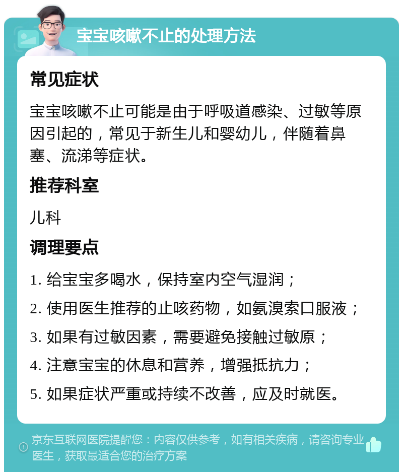 宝宝咳嗽不止的处理方法 常见症状 宝宝咳嗽不止可能是由于呼吸道感染、过敏等原因引起的，常见于新生儿和婴幼儿，伴随着鼻塞、流涕等症状。 推荐科室 儿科 调理要点 1. 给宝宝多喝水，保持室内空气湿润； 2. 使用医生推荐的止咳药物，如氨溴索口服液； 3. 如果有过敏因素，需要避免接触过敏原； 4. 注意宝宝的休息和营养，增强抵抗力； 5. 如果症状严重或持续不改善，应及时就医。