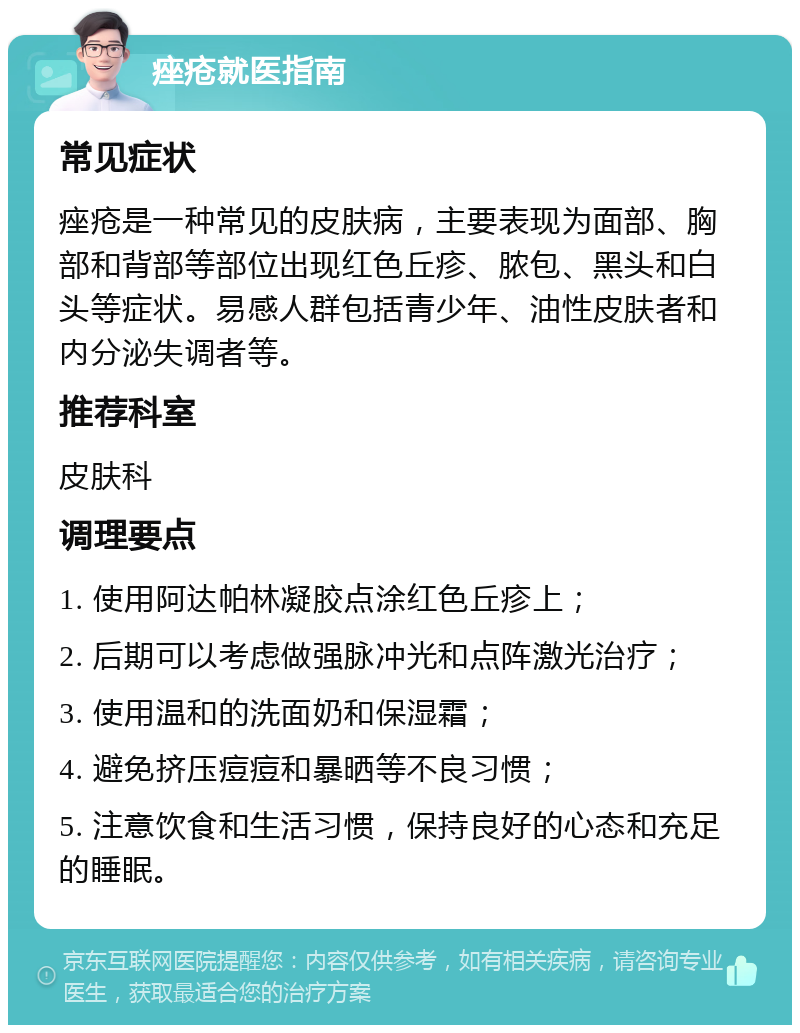 痤疮就医指南 常见症状 痤疮是一种常见的皮肤病，主要表现为面部、胸部和背部等部位出现红色丘疹、脓包、黑头和白头等症状。易感人群包括青少年、油性皮肤者和内分泌失调者等。 推荐科室 皮肤科 调理要点 1. 使用阿达帕林凝胶点涂红色丘疹上； 2. 后期可以考虑做强脉冲光和点阵激光治疗； 3. 使用温和的洗面奶和保湿霜； 4. 避免挤压痘痘和暴晒等不良习惯； 5. 注意饮食和生活习惯，保持良好的心态和充足的睡眠。