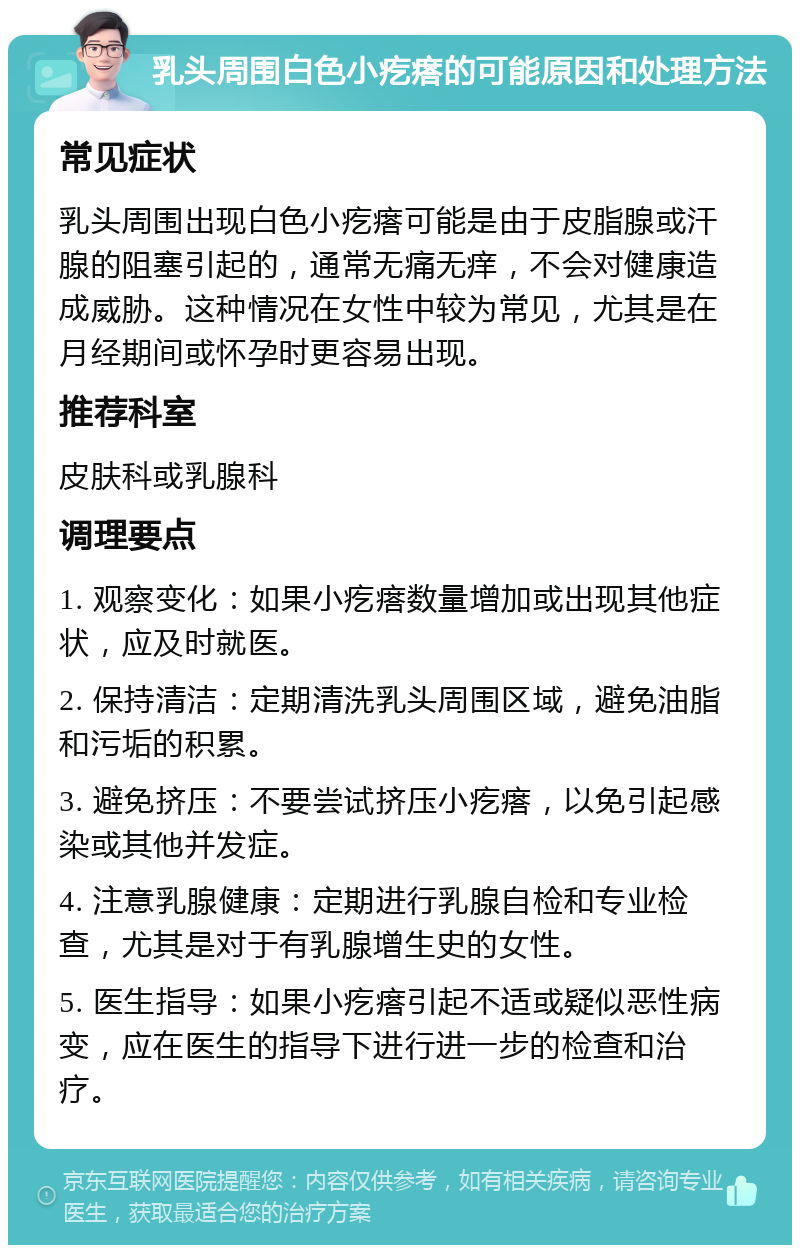 乳头周围白色小疙瘩的可能原因和处理方法 常见症状 乳头周围出现白色小疙瘩可能是由于皮脂腺或汗腺的阻塞引起的，通常无痛无痒，不会对健康造成威胁。这种情况在女性中较为常见，尤其是在月经期间或怀孕时更容易出现。 推荐科室 皮肤科或乳腺科 调理要点 1. 观察变化：如果小疙瘩数量增加或出现其他症状，应及时就医。 2. 保持清洁：定期清洗乳头周围区域，避免油脂和污垢的积累。 3. 避免挤压：不要尝试挤压小疙瘩，以免引起感染或其他并发症。 4. 注意乳腺健康：定期进行乳腺自检和专业检查，尤其是对于有乳腺增生史的女性。 5. 医生指导：如果小疙瘩引起不适或疑似恶性病变，应在医生的指导下进行进一步的检查和治疗。