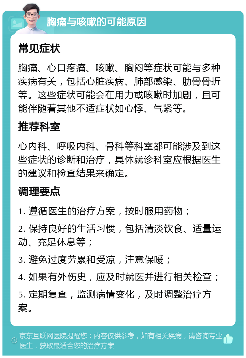 胸痛与咳嗽的可能原因 常见症状 胸痛、心口疼痛、咳嗽、胸闷等症状可能与多种疾病有关，包括心脏疾病、肺部感染、肋骨骨折等。这些症状可能会在用力或咳嗽时加剧，且可能伴随着其他不适症状如心悸、气紧等。 推荐科室 心内科、呼吸内科、骨科等科室都可能涉及到这些症状的诊断和治疗，具体就诊科室应根据医生的建议和检查结果来确定。 调理要点 1. 遵循医生的治疗方案，按时服用药物； 2. 保持良好的生活习惯，包括清淡饮食、适量运动、充足休息等； 3. 避免过度劳累和受凉，注意保暖； 4. 如果有外伤史，应及时就医并进行相关检查； 5. 定期复查，监测病情变化，及时调整治疗方案。