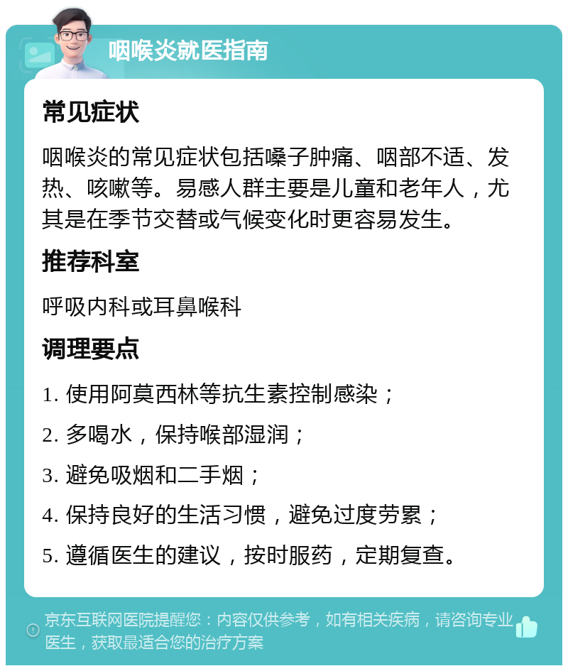 咽喉炎就医指南 常见症状 咽喉炎的常见症状包括嗓子肿痛、咽部不适、发热、咳嗽等。易感人群主要是儿童和老年人，尤其是在季节交替或气候变化时更容易发生。 推荐科室 呼吸内科或耳鼻喉科 调理要点 1. 使用阿莫西林等抗生素控制感染； 2. 多喝水，保持喉部湿润； 3. 避免吸烟和二手烟； 4. 保持良好的生活习惯，避免过度劳累； 5. 遵循医生的建议，按时服药，定期复查。