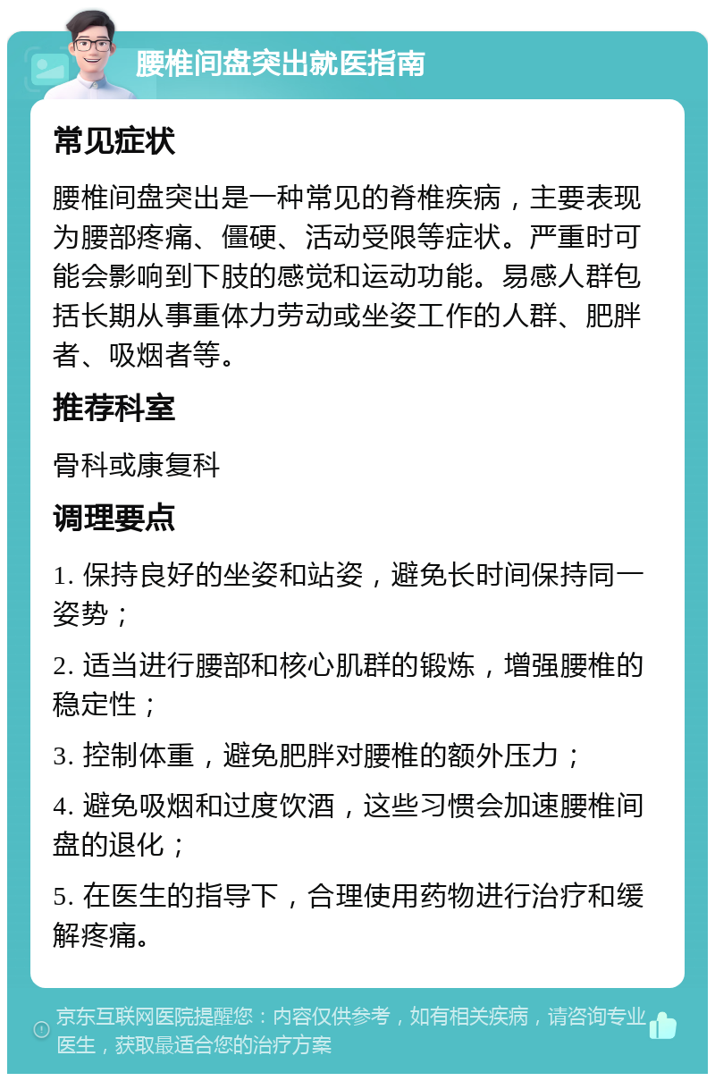 腰椎间盘突出就医指南 常见症状 腰椎间盘突出是一种常见的脊椎疾病，主要表现为腰部疼痛、僵硬、活动受限等症状。严重时可能会影响到下肢的感觉和运动功能。易感人群包括长期从事重体力劳动或坐姿工作的人群、肥胖者、吸烟者等。 推荐科室 骨科或康复科 调理要点 1. 保持良好的坐姿和站姿，避免长时间保持同一姿势； 2. 适当进行腰部和核心肌群的锻炼，增强腰椎的稳定性； 3. 控制体重，避免肥胖对腰椎的额外压力； 4. 避免吸烟和过度饮酒，这些习惯会加速腰椎间盘的退化； 5. 在医生的指导下，合理使用药物进行治疗和缓解疼痛。