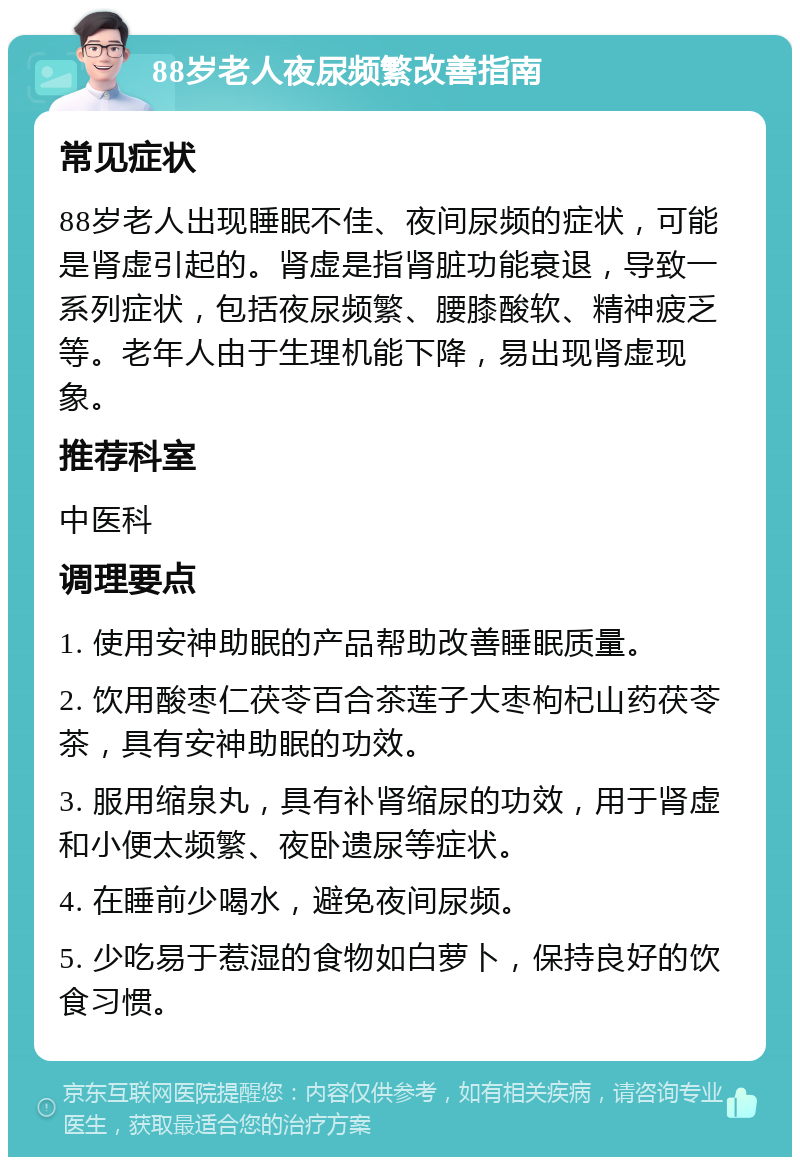 88岁老人夜尿频繁改善指南 常见症状 88岁老人出现睡眠不佳、夜间尿频的症状，可能是肾虚引起的。肾虚是指肾脏功能衰退，导致一系列症状，包括夜尿频繁、腰膝酸软、精神疲乏等。老年人由于生理机能下降，易出现肾虚现象。 推荐科室 中医科 调理要点 1. 使用安神助眠的产品帮助改善睡眠质量。 2. 饮用酸枣仁茯苓百合茶莲子大枣枸杞山药茯苓茶，具有安神助眠的功效。 3. 服用缩泉丸，具有补肾缩尿的功效，用于肾虚和小便太频繁、夜卧遗尿等症状。 4. 在睡前少喝水，避免夜间尿频。 5. 少吃易于惹湿的食物如白萝卜，保持良好的饮食习惯。