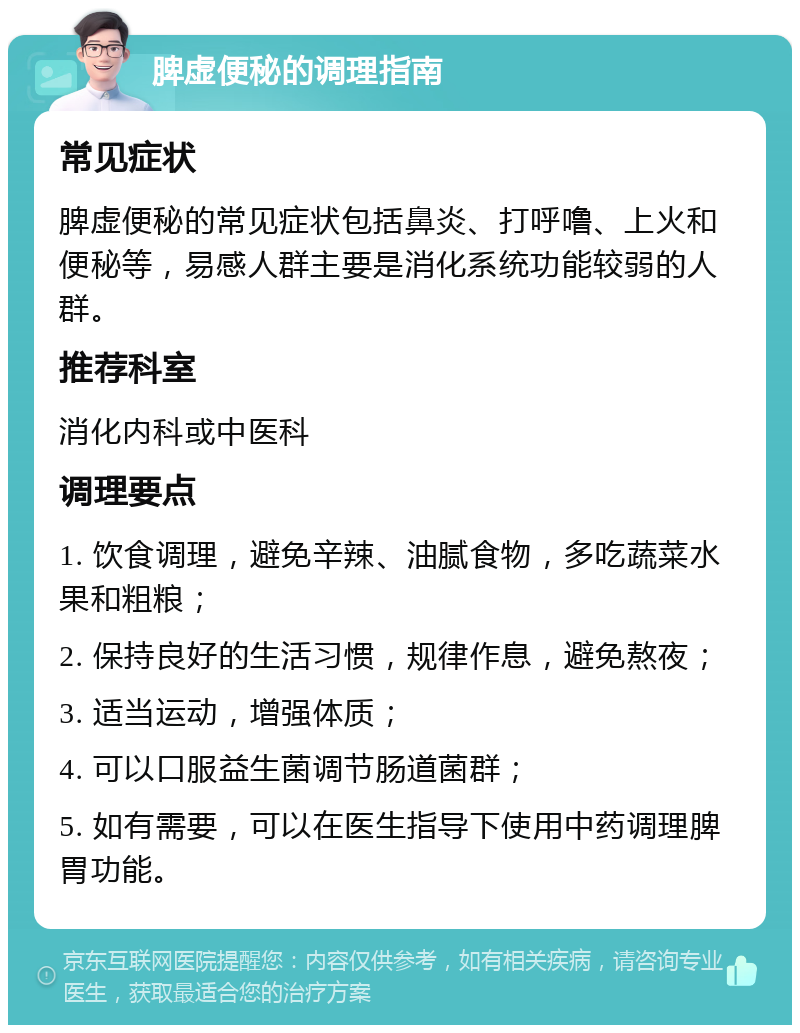 脾虚便秘的调理指南 常见症状 脾虚便秘的常见症状包括鼻炎、打呼噜、上火和便秘等，易感人群主要是消化系统功能较弱的人群。 推荐科室 消化内科或中医科 调理要点 1. 饮食调理，避免辛辣、油腻食物，多吃蔬菜水果和粗粮； 2. 保持良好的生活习惯，规律作息，避免熬夜； 3. 适当运动，增强体质； 4. 可以口服益生菌调节肠道菌群； 5. 如有需要，可以在医生指导下使用中药调理脾胃功能。