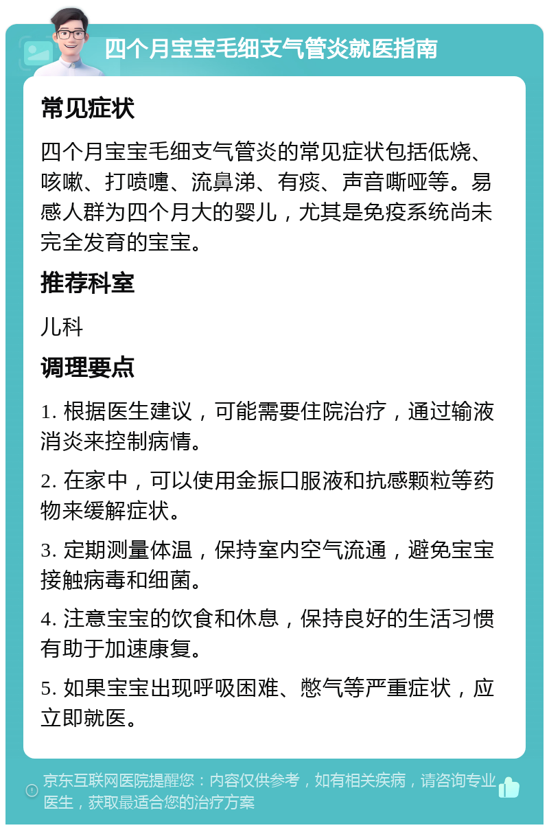 四个月宝宝毛细支气管炎就医指南 常见症状 四个月宝宝毛细支气管炎的常见症状包括低烧、咳嗽、打喷嚏、流鼻涕、有痰、声音嘶哑等。易感人群为四个月大的婴儿，尤其是免疫系统尚未完全发育的宝宝。 推荐科室 儿科 调理要点 1. 根据医生建议，可能需要住院治疗，通过输液消炎来控制病情。 2. 在家中，可以使用金振口服液和抗感颗粒等药物来缓解症状。 3. 定期测量体温，保持室内空气流通，避免宝宝接触病毒和细菌。 4. 注意宝宝的饮食和休息，保持良好的生活习惯有助于加速康复。 5. 如果宝宝出现呼吸困难、憋气等严重症状，应立即就医。