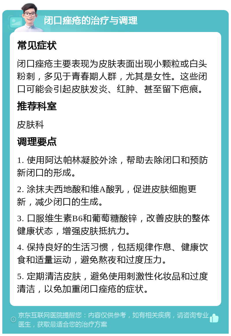 闭口痤疮的治疗与调理 常见症状 闭口痤疮主要表现为皮肤表面出现小颗粒或白头粉刺，多见于青春期人群，尤其是女性。这些闭口可能会引起皮肤发炎、红肿、甚至留下疤痕。 推荐科室 皮肤科 调理要点 1. 使用阿达帕林凝胶外涂，帮助去除闭口和预防新闭口的形成。 2. 涂抹夫西地酸和维A酸乳，促进皮肤细胞更新，减少闭口的生成。 3. 口服维生素B6和葡萄糖酸锌，改善皮肤的整体健康状态，增强皮肤抵抗力。 4. 保持良好的生活习惯，包括规律作息、健康饮食和适量运动，避免熬夜和过度压力。 5. 定期清洁皮肤，避免使用刺激性化妆品和过度清洁，以免加重闭口痤疮的症状。