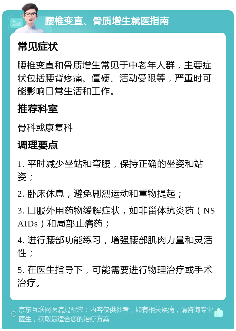 腰椎变直、骨质增生就医指南 常见症状 腰椎变直和骨质增生常见于中老年人群，主要症状包括腰背疼痛、僵硬、活动受限等，严重时可能影响日常生活和工作。 推荐科室 骨科或康复科 调理要点 1. 平时减少坐站和弯腰，保持正确的坐姿和站姿； 2. 卧床休息，避免剧烈运动和重物提起； 3. 口服外用药物缓解症状，如非甾体抗炎药（NSAIDs）和局部止痛药； 4. 进行腰部功能练习，增强腰部肌肉力量和灵活性； 5. 在医生指导下，可能需要进行物理治疗或手术治疗。