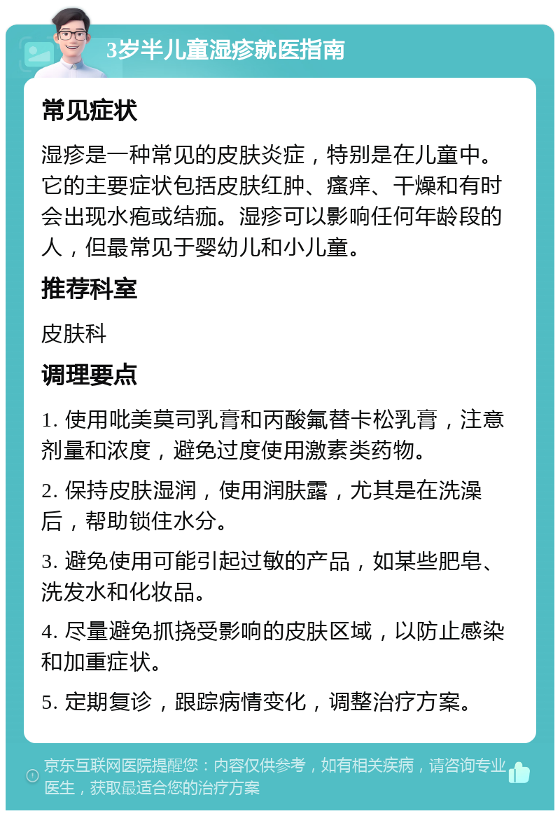 3岁半儿童湿疹就医指南 常见症状 湿疹是一种常见的皮肤炎症，特别是在儿童中。它的主要症状包括皮肤红肿、瘙痒、干燥和有时会出现水疱或结痂。湿疹可以影响任何年龄段的人，但最常见于婴幼儿和小儿童。 推荐科室 皮肤科 调理要点 1. 使用吡美莫司乳膏和丙酸氟替卡松乳膏，注意剂量和浓度，避免过度使用激素类药物。 2. 保持皮肤湿润，使用润肤露，尤其是在洗澡后，帮助锁住水分。 3. 避免使用可能引起过敏的产品，如某些肥皂、洗发水和化妆品。 4. 尽量避免抓挠受影响的皮肤区域，以防止感染和加重症状。 5. 定期复诊，跟踪病情变化，调整治疗方案。