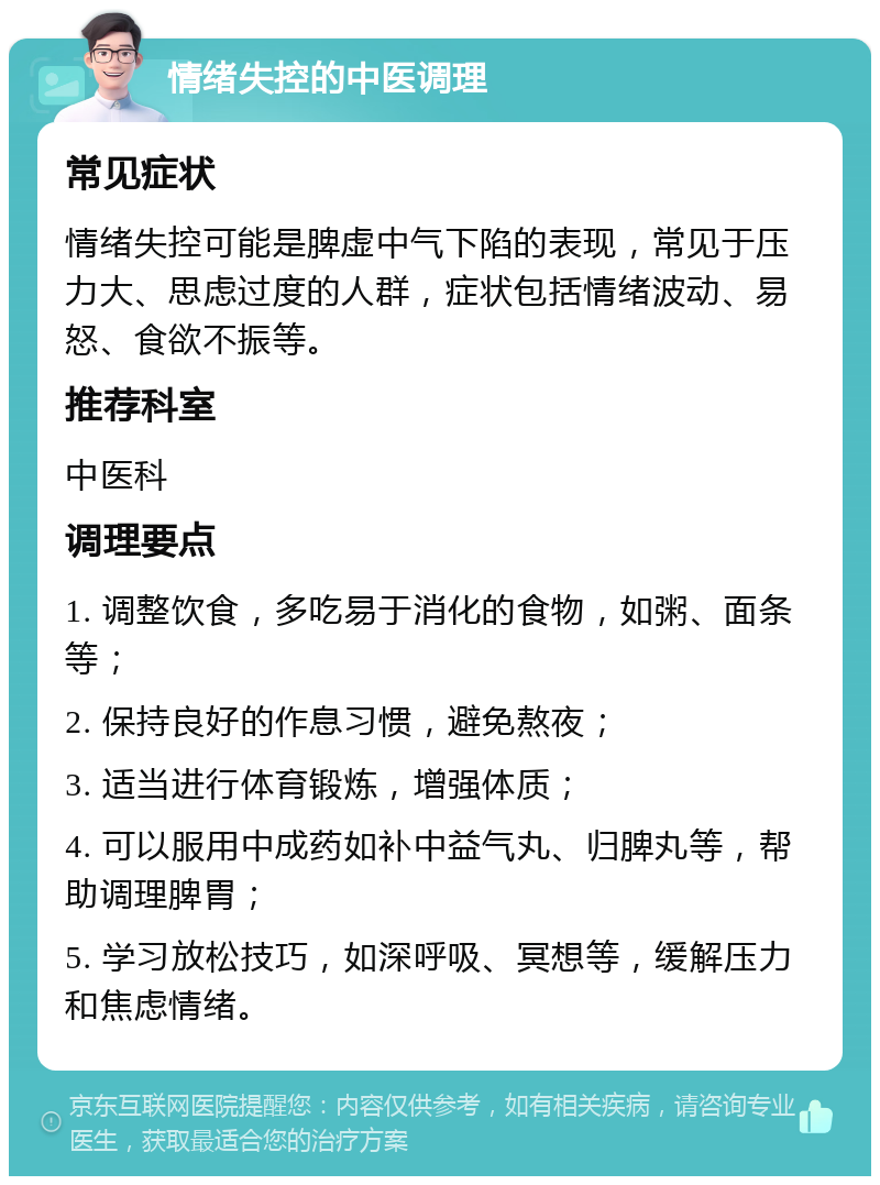 情绪失控的中医调理 常见症状 情绪失控可能是脾虚中气下陷的表现，常见于压力大、思虑过度的人群，症状包括情绪波动、易怒、食欲不振等。 推荐科室 中医科 调理要点 1. 调整饮食，多吃易于消化的食物，如粥、面条等； 2. 保持良好的作息习惯，避免熬夜； 3. 适当进行体育锻炼，增强体质； 4. 可以服用中成药如补中益气丸、归脾丸等，帮助调理脾胃； 5. 学习放松技巧，如深呼吸、冥想等，缓解压力和焦虑情绪。