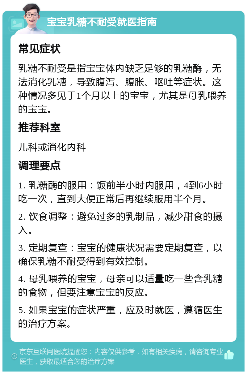 宝宝乳糖不耐受就医指南 常见症状 乳糖不耐受是指宝宝体内缺乏足够的乳糖酶，无法消化乳糖，导致腹泻、腹胀、呕吐等症状。这种情况多见于1个月以上的宝宝，尤其是母乳喂养的宝宝。 推荐科室 儿科或消化内科 调理要点 1. 乳糖酶的服用：饭前半小时内服用，4到6小时吃一次，直到大便正常后再继续服用半个月。 2. 饮食调整：避免过多的乳制品，减少甜食的摄入。 3. 定期复查：宝宝的健康状况需要定期复查，以确保乳糖不耐受得到有效控制。 4. 母乳喂养的宝宝，母亲可以适量吃一些含乳糖的食物，但要注意宝宝的反应。 5. 如果宝宝的症状严重，应及时就医，遵循医生的治疗方案。