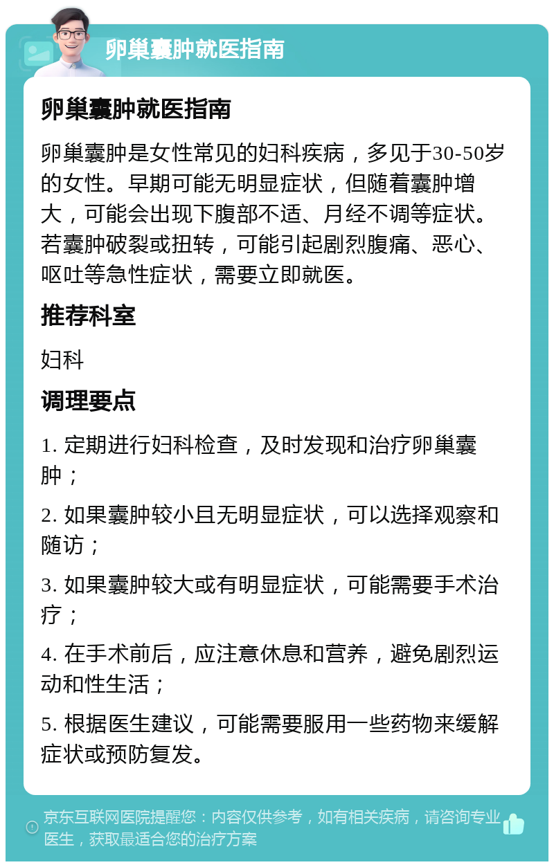 卵巢囊肿就医指南 卵巢囊肿就医指南 卵巢囊肿是女性常见的妇科疾病，多见于30-50岁的女性。早期可能无明显症状，但随着囊肿增大，可能会出现下腹部不适、月经不调等症状。若囊肿破裂或扭转，可能引起剧烈腹痛、恶心、呕吐等急性症状，需要立即就医。 推荐科室 妇科 调理要点 1. 定期进行妇科检查，及时发现和治疗卵巢囊肿； 2. 如果囊肿较小且无明显症状，可以选择观察和随访； 3. 如果囊肿较大或有明显症状，可能需要手术治疗； 4. 在手术前后，应注意休息和营养，避免剧烈运动和性生活； 5. 根据医生建议，可能需要服用一些药物来缓解症状或预防复发。