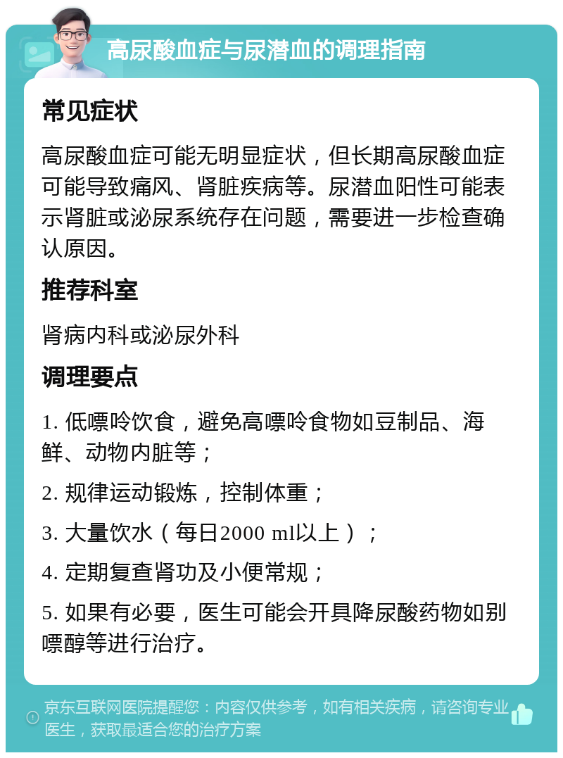 高尿酸血症与尿潜血的调理指南 常见症状 高尿酸血症可能无明显症状，但长期高尿酸血症可能导致痛风、肾脏疾病等。尿潜血阳性可能表示肾脏或泌尿系统存在问题，需要进一步检查确认原因。 推荐科室 肾病内科或泌尿外科 调理要点 1. 低嘌呤饮食，避免高嘌呤食物如豆制品、海鲜、动物内脏等； 2. 规律运动锻炼，控制体重； 3. 大量饮水（每日2000 ml以上）； 4. 定期复查肾功及小便常规； 5. 如果有必要，医生可能会开具降尿酸药物如别嘌醇等进行治疗。