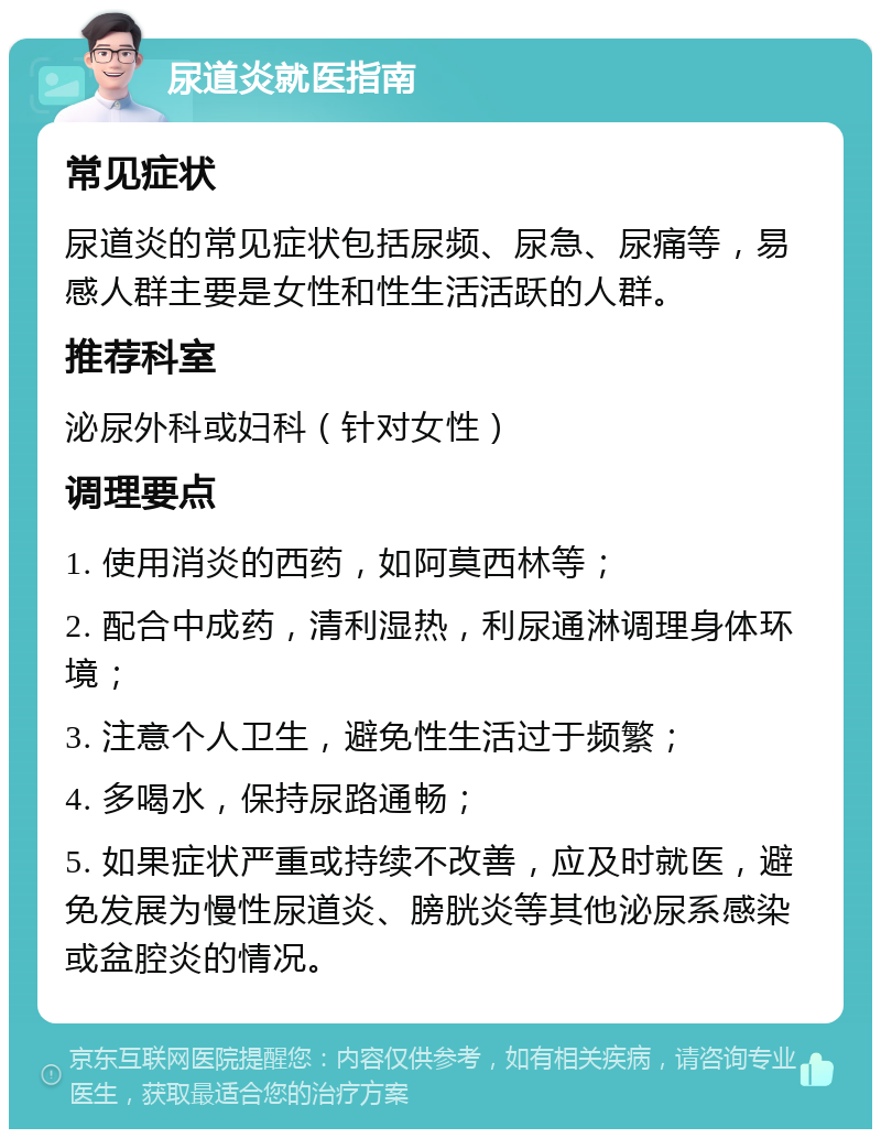 尿道炎就医指南 常见症状 尿道炎的常见症状包括尿频、尿急、尿痛等，易感人群主要是女性和性生活活跃的人群。 推荐科室 泌尿外科或妇科（针对女性） 调理要点 1. 使用消炎的西药，如阿莫西林等； 2. 配合中成药，清利湿热，利尿通淋调理身体环境； 3. 注意个人卫生，避免性生活过于频繁； 4. 多喝水，保持尿路通畅； 5. 如果症状严重或持续不改善，应及时就医，避免发展为慢性尿道炎、膀胱炎等其他泌尿系感染或盆腔炎的情况。