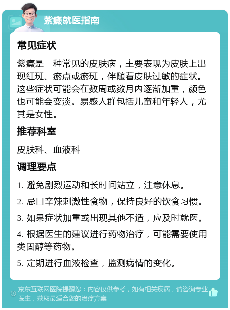 紫癜就医指南 常见症状 紫癜是一种常见的皮肤病，主要表现为皮肤上出现红斑、瘀点或瘀斑，伴随着皮肤过敏的症状。这些症状可能会在数周或数月内逐渐加重，颜色也可能会变淡。易感人群包括儿童和年轻人，尤其是女性。 推荐科室 皮肤科、血液科 调理要点 1. 避免剧烈运动和长时间站立，注意休息。 2. 忌口辛辣刺激性食物，保持良好的饮食习惯。 3. 如果症状加重或出现其他不适，应及时就医。 4. 根据医生的建议进行药物治疗，可能需要使用类固醇等药物。 5. 定期进行血液检查，监测病情的变化。