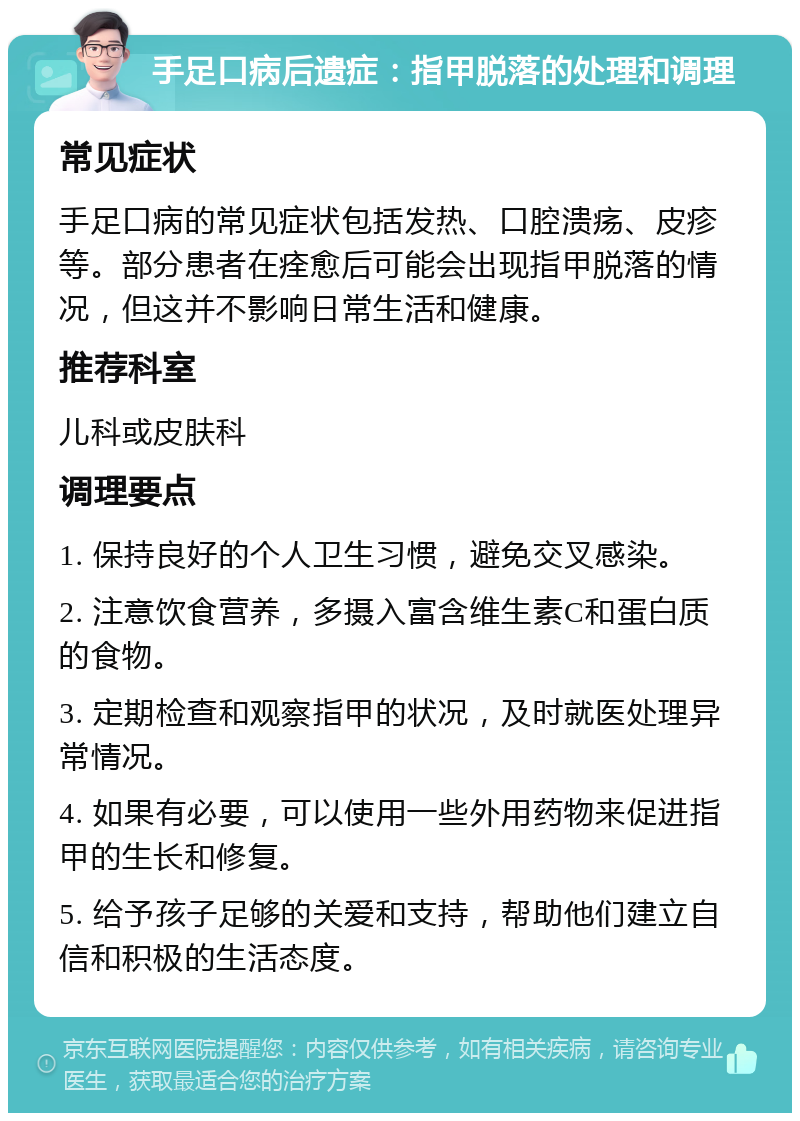 手足口病后遗症：指甲脱落的处理和调理 常见症状 手足口病的常见症状包括发热、口腔溃疡、皮疹等。部分患者在痊愈后可能会出现指甲脱落的情况，但这并不影响日常生活和健康。 推荐科室 儿科或皮肤科 调理要点 1. 保持良好的个人卫生习惯，避免交叉感染。 2. 注意饮食营养，多摄入富含维生素C和蛋白质的食物。 3. 定期检查和观察指甲的状况，及时就医处理异常情况。 4. 如果有必要，可以使用一些外用药物来促进指甲的生长和修复。 5. 给予孩子足够的关爱和支持，帮助他们建立自信和积极的生活态度。