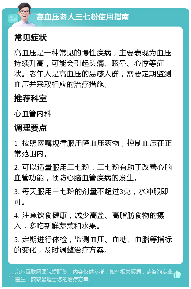 高血压老人三七粉使用指南 常见症状 高血压是一种常见的慢性疾病，主要表现为血压持续升高，可能会引起头痛、眩晕、心悸等症状。老年人是高血压的易感人群，需要定期监测血压并采取相应的治疗措施。 推荐科室 心血管内科 调理要点 1. 按照医嘱规律服用降血压药物，控制血压在正常范围内。 2. 可以适量服用三七粉，三七粉有助于改善心脑血管功能，预防心脑血管疾病的发生。 3. 每天服用三七粉的剂量不超过3克，水冲服即可。 4. 注意饮食健康，减少高盐、高脂肪食物的摄入，多吃新鲜蔬菜和水果。 5. 定期进行体检，监测血压、血糖、血脂等指标的变化，及时调整治疗方案。