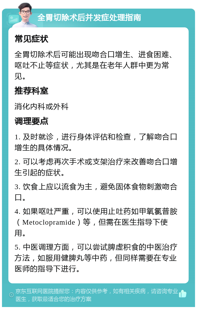 全胃切除术后并发症处理指南 常见症状 全胃切除术后可能出现吻合口增生、进食困难、呕吐不止等症状，尤其是在老年人群中更为常见。 推荐科室 消化内科或外科 调理要点 1. 及时就诊，进行身体评估和检查，了解吻合口增生的具体情况。 2. 可以考虑再次手术或支架治疗来改善吻合口增生引起的症状。 3. 饮食上应以流食为主，避免固体食物刺激吻合口。 4. 如果呕吐严重，可以使用止吐药如甲氧氯普胺（Metoclopramide）等，但需在医生指导下使用。 5. 中医调理方面，可以尝试脾虚积食的中医治疗方法，如服用健脾丸等中药，但同样需要在专业医师的指导下进行。