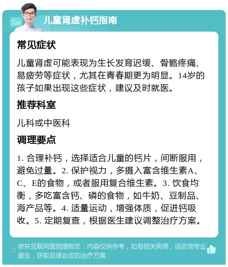 儿童肾虚补钙指南 常见症状 儿童肾虚可能表现为生长发育迟缓、骨骼疼痛、易疲劳等症状，尤其在青春期更为明显。14岁的孩子如果出现这些症状，建议及时就医。 推荐科室 儿科或中医科 调理要点 1. 合理补钙，选择适合儿童的钙片，间断服用，避免过量。2. 保护视力，多摄入富含维生素A、C、E的食物，或者服用复合维生素。3. 饮食均衡，多吃富含钙、磷的食物，如牛奶、豆制品、海产品等。4. 适量运动，增强体质，促进钙吸收。5. 定期复查，根据医生建议调整治疗方案。