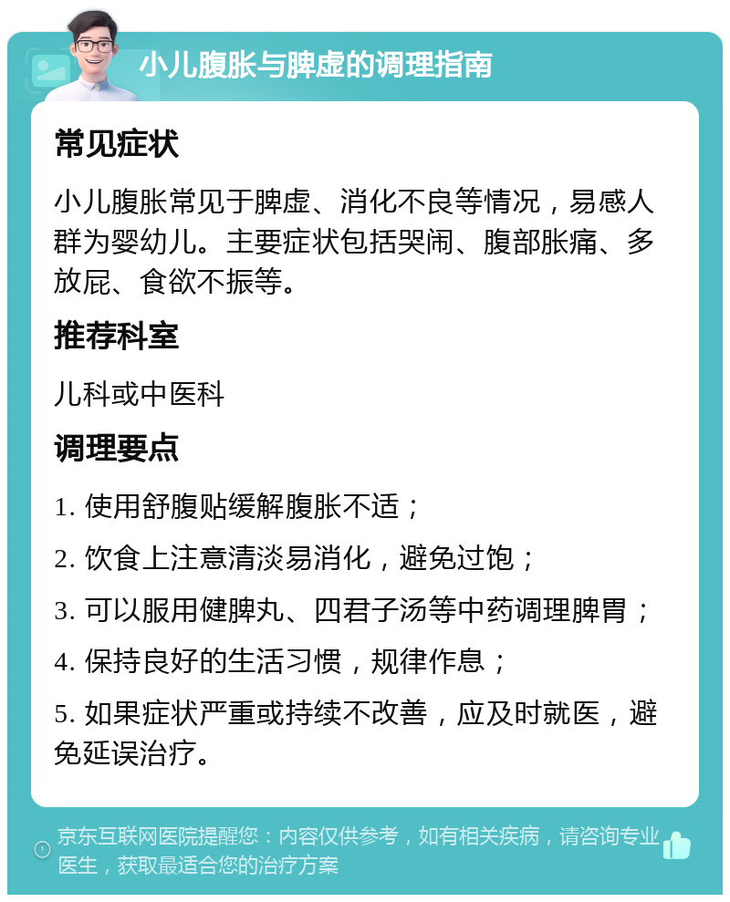 小儿腹胀与脾虚的调理指南 常见症状 小儿腹胀常见于脾虚、消化不良等情况，易感人群为婴幼儿。主要症状包括哭闹、腹部胀痛、多放屁、食欲不振等。 推荐科室 儿科或中医科 调理要点 1. 使用舒腹贴缓解腹胀不适； 2. 饮食上注意清淡易消化，避免过饱； 3. 可以服用健脾丸、四君子汤等中药调理脾胃； 4. 保持良好的生活习惯，规律作息； 5. 如果症状严重或持续不改善，应及时就医，避免延误治疗。