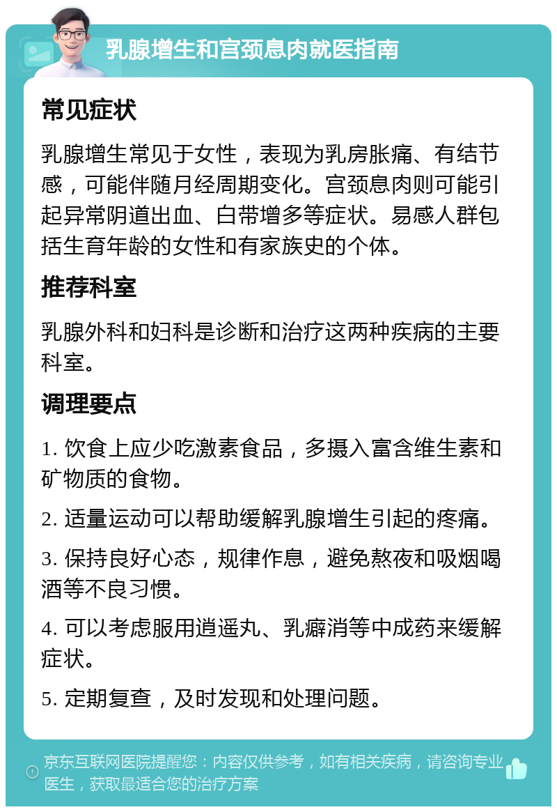 乳腺增生和宫颈息肉就医指南 常见症状 乳腺增生常见于女性，表现为乳房胀痛、有结节感，可能伴随月经周期变化。宫颈息肉则可能引起异常阴道出血、白带增多等症状。易感人群包括生育年龄的女性和有家族史的个体。 推荐科室 乳腺外科和妇科是诊断和治疗这两种疾病的主要科室。 调理要点 1. 饮食上应少吃激素食品，多摄入富含维生素和矿物质的食物。 2. 适量运动可以帮助缓解乳腺增生引起的疼痛。 3. 保持良好心态，规律作息，避免熬夜和吸烟喝酒等不良习惯。 4. 可以考虑服用逍遥丸、乳癖消等中成药来缓解症状。 5. 定期复查，及时发现和处理问题。