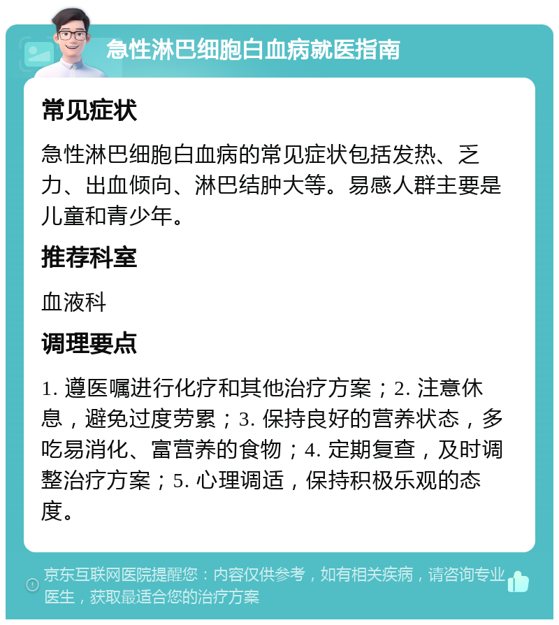 急性淋巴细胞白血病就医指南 常见症状 急性淋巴细胞白血病的常见症状包括发热、乏力、出血倾向、淋巴结肿大等。易感人群主要是儿童和青少年。 推荐科室 血液科 调理要点 1. 遵医嘱进行化疗和其他治疗方案；2. 注意休息，避免过度劳累；3. 保持良好的营养状态，多吃易消化、富营养的食物；4. 定期复查，及时调整治疗方案；5. 心理调适，保持积极乐观的态度。